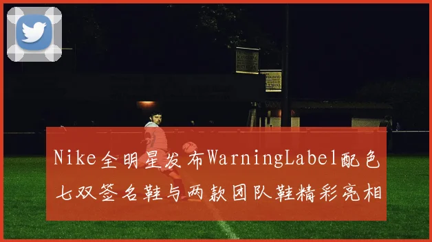 Nike全明星发布WarningLabel配色七双签名鞋与两款团队鞋精彩亮相