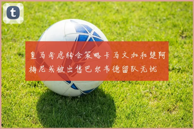 皇马考虑转会策略卡马文加和楚阿梅尼或被出售巴尔韦德留队无忧
