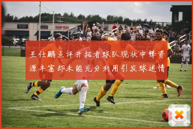 王仕鹏点评开拓者球队现状中锋资源丰富却未能充分利用引发球迷情感交织