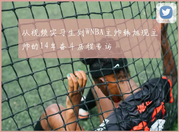 从视频实习生到WNBA主帅韩旭现主帅的14年奋斗历程专访
