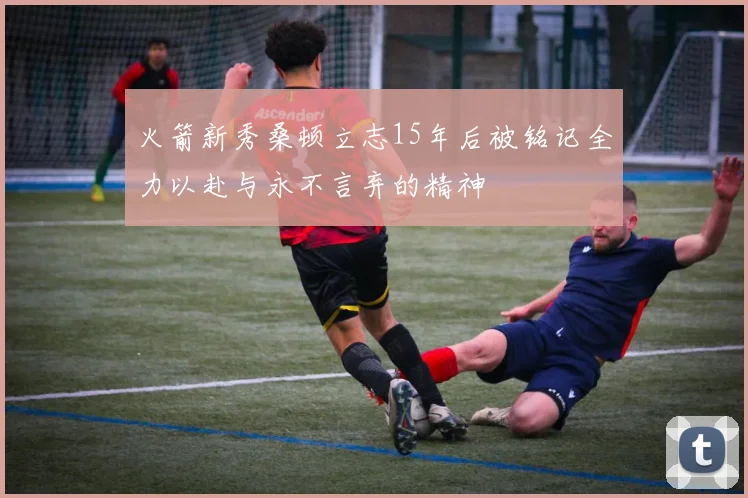 火箭新秀桑顿立志15年后被铭记全力以赴与永不言弃的精神