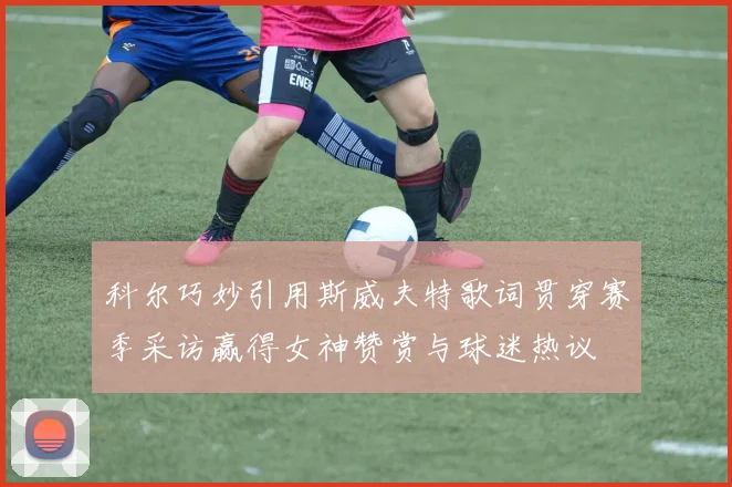 科尔巧妙引用斯威夫特歌词贯穿赛季采访赢得女神赞赏与球迷热议