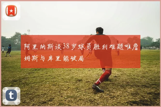 阿里纳斯谈38岁球员胜利难题唯詹姆斯与库里能破局