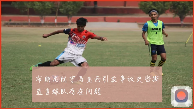布朗尼防守马克西引发争议史密斯直言球队存在问题