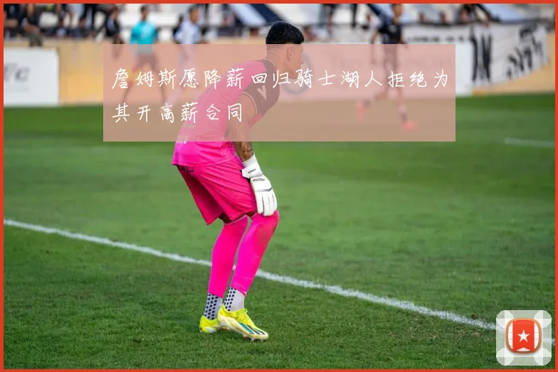 詹姆斯愿降薪回归骑士湖人拒绝为其开高薪合同