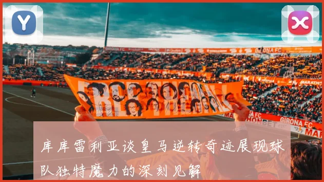 库库雷利亚谈皇马逆转奇迹展现球队独特魔力的深刻见解