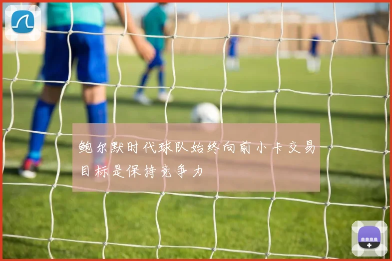 鲍尔默时代球队始终向前小卡交易目标是保持竞争力