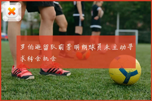 罗伯逊留队前景明朗球员未主动寻求转会机会