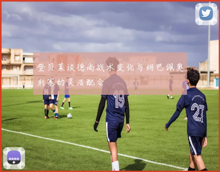 登贝莱谈德尚战术变化与姆巴佩奥利塞的灵活配合