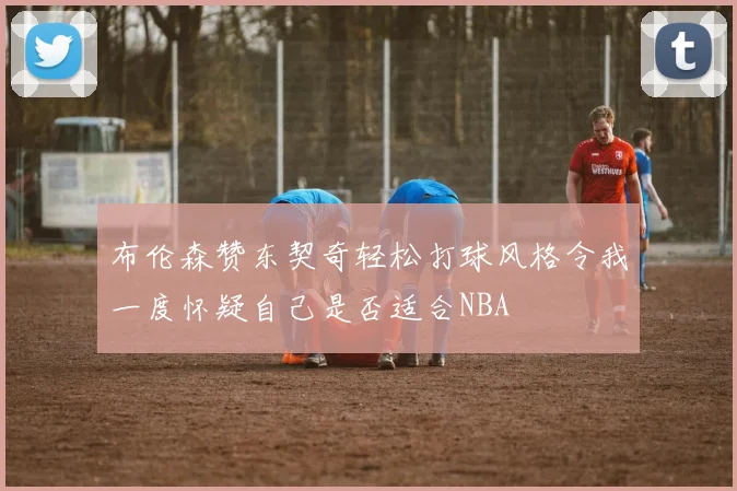 布伦森赞东契奇轻松打球风格令我一度怀疑自己是否适合NBA