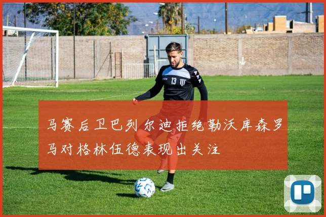 马赛后卫巴列尔迪拒绝勒沃库森罗马对格林伍德表现出关注